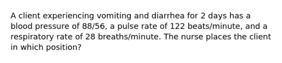 A client experiencing vomiting and diarrhea for 2 days has a blood pressure of 88/56, a pulse rate of 122 beats/minute, and a respiratory rate of 28 breaths/minute. The nurse places the client in which position?