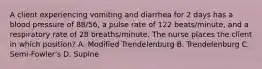 A client experiencing vomiting and diarrhea for 2 days has a blood pressure of 88/56, a pulse rate of 122 beats/minute, and a respiratory rate of 28 breaths/minute. The nurse places the client in which position? A. Modified Trendelenburg B. Trendelenburg C. Semi-Fowler's D. Supine