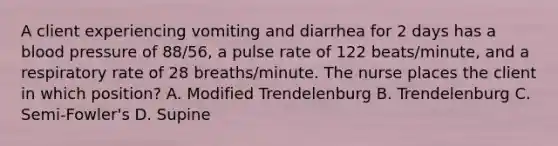 A client experiencing vomiting and diarrhea for 2 days has a blood pressure of 88/56, a pulse rate of 122 beats/minute, and a respiratory rate of 28 breaths/minute. The nurse places the client in which position? A. Modified Trendelenburg B. Trendelenburg C. Semi-Fowler's D. Supine