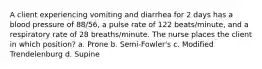 A client experiencing vomiting and diarrhea for 2 days has a blood pressure of 88/56, a pulse rate of 122 beats/minute, and a respiratory rate of 28 breaths/minute. The nurse places the client in which position? a. Prone b. Semi-Fowler's c. Modified Trendelenburg d. Supine