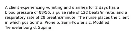 A client experiencing vomiting and diarrhea for 2 days has a blood pressure of 88/56, a pulse rate of 122 beats/minute, and a respiratory rate of 28 breaths/minute. The nurse places the client in which position? a. Prone b. Semi-Fowler's c. Modified Trendelenburg d. Supine