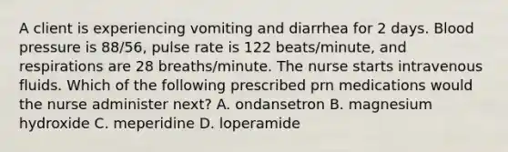 A client is experiencing vomiting and diarrhea for 2 days. Blood pressure is 88/56, pulse rate is 122 beats/minute, and respirations are 28 breaths/minute. The nurse starts intravenous fluids. Which of the following prescribed prn medications would the nurse administer next? A. ondansetron B. magnesium hydroxide C. meperidine D. loperamide