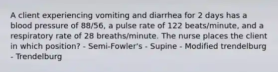 A client experiencing vomiting and diarrhea for 2 days has a blood pressure of 88/56, a pulse rate of 122 beats/minute, and a respiratory rate of 28 breaths/minute. The nurse places the client in which position? - Semi-Fowler's - Supine - Modified trendelburg - Trendelburg