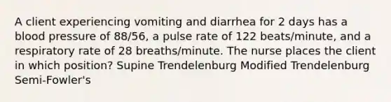 A client experiencing vomiting and diarrhea for 2 days has a blood pressure of 88/56, a pulse rate of 122 beats/minute, and a respiratory rate of 28 breaths/minute. The nurse places the client in which position? Supine Trendelenburg Modified Trendelenburg Semi-Fowler's