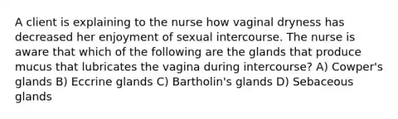 A client is explaining to the nurse how vaginal dryness has decreased her enjoyment of sexual intercourse. The nurse is aware that which of the following are the glands that produce mucus that lubricates the vagina during intercourse? A) Cowper's glands B) Eccrine glands C) Bartholin's glands D) Sebaceous glands