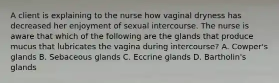 A client is explaining to the nurse how vaginal dryness has decreased her enjoyment of sexual intercourse. The nurse is aware that which of the following are the glands that produce mucus that lubricates the vagina during intercourse? A. Cowper's glands B. Sebaceous glands C. Eccrine glands D. Bartholin's glands