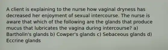 A client is explaining to the nurse how vaginal dryness has decreased her enjoyment of sexual intercourse. The nurse is aware that which of the following are the glands that produce mucus that lubricates the vagina during intercourse? a) Bartholin's glands b) Cowper's glands c) Sebaceous glands d) Eccrine glands