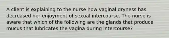 A client is explaining to the nurse how vaginal dryness has decreased her enjoyment of sexual intercourse. The nurse is aware that which of the following are the glands that produce mucus that lubricates the vagina during intercourse?