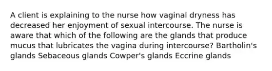 A client is explaining to the nurse how vaginal dryness has decreased her enjoyment of sexual intercourse. The nurse is aware that which of the following are the glands that produce mucus that lubricates the vagina during intercourse? Bartholin's glands Sebaceous glands Cowper's glands Eccrine glands