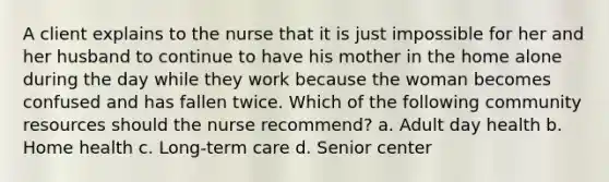 A client explains to the nurse that it is just impossible for her and her husband to continue to have his mother in the home alone during the day while they work because the woman becomes confused and has fallen twice. Which of the following community resources should the nurse recommend? a. Adult day health b. Home health c. Long-term care d. Senior center