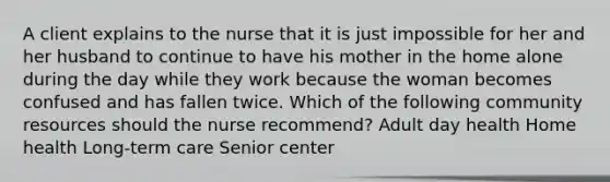 A client explains to the nurse that it is just impossible for her and her husband to continue to have his mother in the home alone during the day while they work because the woman becomes confused and has fallen twice. Which of the following community resources should the nurse recommend? Adult day health Home health Long-term care Senior center