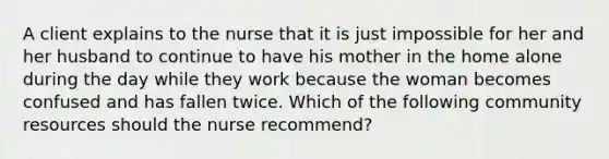 A client explains to the nurse that it is just impossible for her and her husband to continue to have his mother in the home alone during the day while they work because the woman becomes confused and has fallen twice. Which of the following community resources should the nurse recommend?