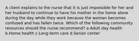 A client explains to the nurse that it is just impossible for her and her husband to continue to have his mother in the home alone during the day while they work because the woman becomes confused and has fallen twice. Which of the following community resources should the nurse recommend? a.Adult day health b.Home health c.Long-term care d.Senior center