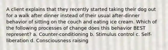 A client explains that they recently started taking their dog out for a walk after dinner instead of their usual after-dinner behavior of sitting on the couch and eating ice cream. Which of the following processes of change does this behavior BEST represent? a. Counter-conditioning b. Stimulus control c. Self-liberation d. Consciousness raising