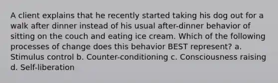 A client explains that he recently started taking his dog out for a walk after dinner instead of his usual after-dinner behavior of sitting on the couch and eating ice cream. Which of the following processes of change does this behavior BEST represent? a. Stimulus control b. Counter-conditioning c. Consciousness raising d. Self-liberation