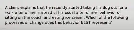 A client explains that he recently started taking his dog out for a walk after dinner instead of his usual after-dinner behavior of sitting on the couch and eating ice cream. Which of the following processes of change does this behavior BEST represent?