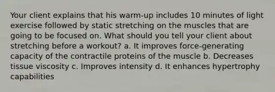 Your client explains that his warm-up includes 10 minutes of light exercise followed by static stretching on the muscles that are going to be focused on. What should you tell your client about stretching before a workout? a. It improves force-generating capacity of the contractile proteins of the muscle b. Decreases tissue viscosity c. Improves intensity d. It enhances hypertrophy capabilities