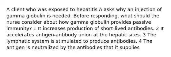 A client who was exposed to hepatitis A asks why an injection of gamma globulin is needed. Before responding, what should the nurse consider about how gamma globulin provides passive immunity? 1 It increases production of short-lived antibodies. 2 It accelerates antigen-antibody union at the hepatic sites. 3 The lymphatic system is stimulated to produce antibodies. 4 The antigen is neutralized by the antibodies that it supplies