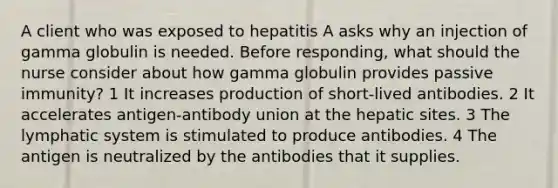 A client who was exposed to hepatitis A asks why an injection of gamma globulin is needed. Before responding, what should the nurse consider about how gamma globulin provides passive immunity? 1 It increases production of short-lived antibodies. 2 It accelerates antigen-antibody union at the hepatic sites. 3 The lymphatic system is stimulated to produce antibodies. 4 The antigen is neutralized by the antibodies that it supplies.