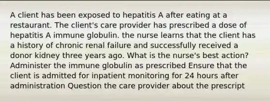 A client has been exposed to hepatitis A after eating at a restaurant. The client's care provider has prescribed a dose of hepatitis A immune globulin. the nurse learns that the client has a history of chronic renal failure and successfully received a donor kidney three years ago. What is the nurse's best action? Administer the immune globulin as prescribed Ensure that the client is admitted for inpatient monitoring for 24 hours after administration Question the care provider about the prescript