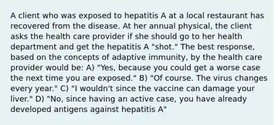 A client who was exposed to hepatitis A at a local restaurant has recovered from the disease. At her annual physical, the client asks the health care provider if she should go to her health department and get the hepatitis A "shot." The best response, based on the concepts of adaptive immunity, by the health care provider would be: A) "Yes, because you could get a worse case the next time you are exposed." B) "Of course. The virus changes every year." C) "I wouldn't since the vaccine can damage your liver." D) "No, since having an active case, you have already developed antigens against hepatitis A"