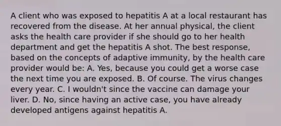 A client who was exposed to hepatitis A at a local restaurant has recovered from the disease. At her annual physical, the client asks the health care provider if she should go to her health department and get the hepatitis A shot. The best response, based on the concepts of adaptive immunity, by the health care provider would be: A. Yes, because you could get a worse case the next time you are exposed. B. Of course. The virus changes every year. C. I wouldn't since the vaccine can damage your liver. D. No, since having an active case, you have already developed antigens against hepatitis A.