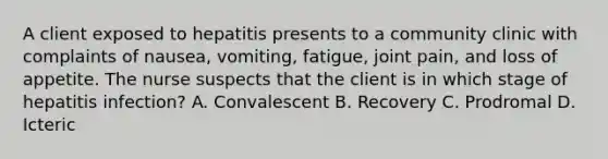 A client exposed to hepatitis presents to a community clinic with complaints of​ nausea, vomiting,​ fatigue, joint​ pain, and loss of appetite. The nurse suspects that the client is in which stage of hepatitis​ infection? A. Convalescent B. Recovery C. Prodromal D. Icteric