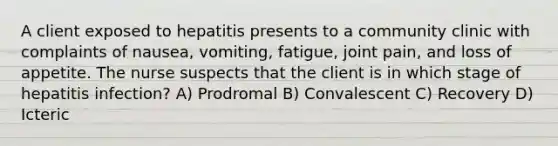 A client exposed to hepatitis presents to a community clinic with complaints of nausea, vomiting, fatigue, joint pain, and loss of appetite. The nurse suspects that the client is in which stage of hepatitis infection? A) Prodromal B) Convalescent C) Recovery D) Icteric