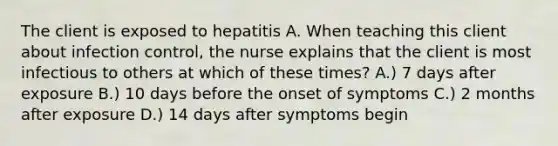 The client is exposed to hepatitis A. When teaching this client about infection control, the nurse explains that the client is most infectious to others at which of these times? A.) 7 days after exposure B.) 10 days before the onset of symptoms C.) 2 months after exposure D.) 14 days after symptoms begin