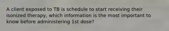 A client exposed to TB is schedule to start receiving their isonized therapy, which information is the most important to know before administering 1st dose?