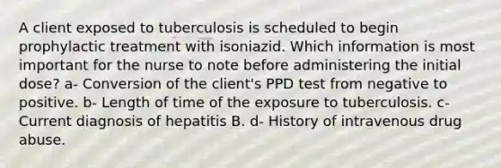 A client exposed to tuberculosis is scheduled to begin prophylactic treatment with isoniazid. Which information is most important for the nurse to note before administering the initial dose? a- Conversion of the client's PPD test from negative to positive. b- Length of time of the exposure to tuberculosis. c-Current diagnosis of hepatitis B. d- History of intravenous drug abuse.