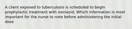 A client exposed to tuberculosis is scheduled to begin prophylactic treatment with isoniazid. Which information is most important for the nurse to note before administering the initial dose