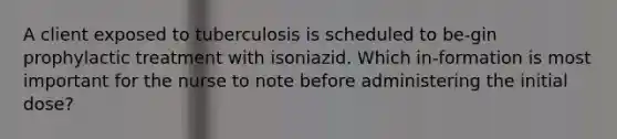 A client exposed to tuberculosis is scheduled to be-gin prophylactic treatment with isoniazid. Which in-formation is most important for the nurse to note before administering the initial dose?