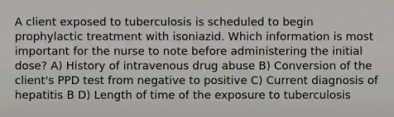 A client exposed to tuberculosis is scheduled to begin prophylactic treatment with isoniazid. Which information is most important for the nurse to note before administering the initial dose? A) History of intravenous drug abuse B) Conversion of the client's PPD test from negative to positive C) Current diagnosis of hepatitis B D) Length of time of the exposure to tuberculosis