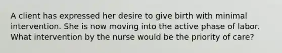 A client has expressed her desire to give birth with minimal intervention. She is now moving into the active phase of labor. What intervention by the nurse would be the priority of care?