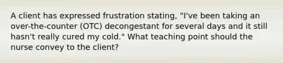 A client has expressed frustration stating, "I've been taking an over-the-counter (OTC) decongestant for several days and it still hasn't really cured my cold." What teaching point should the nurse convey to the client?