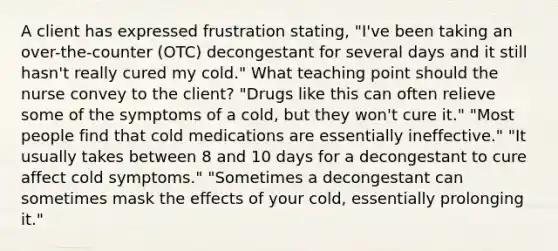 A client has expressed frustration stating, "I've been taking an over-the-counter (OTC) decongestant for several days and it still hasn't really cured my cold." What teaching point should the nurse convey to the client? "Drugs like this can often relieve some of the symptoms of a cold, but they won't cure it." "Most people find that cold medications are essentially ineffective." "It usually takes between 8 and 10 days for a decongestant to cure affect cold symptoms." "Sometimes a decongestant can sometimes mask the effects of your cold, essentially prolonging it."