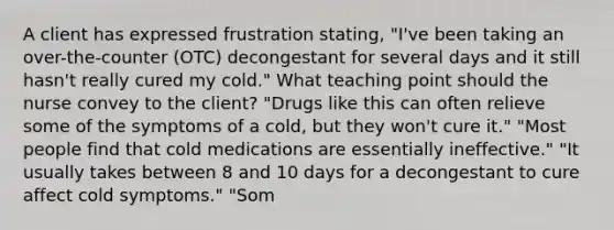 A client has expressed frustration stating, "I've been taking an over-the-counter (OTC) decongestant for several days and it still hasn't really cured my cold." What teaching point should the nurse convey to the client? "Drugs like this can often relieve some of the symptoms of a cold, but they won't cure it." "Most people find that cold medications are essentially ineffective." "It usually takes between 8 and 10 days for a decongestant to cure affect cold symptoms." "Som