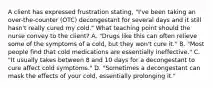 A client has expressed frustration stating, "I've been taking an over-the-counter (OTC) decongestant for several days and it still hasn't really cured my cold." What teaching point should the nurse convey to the client? A. "Drugs like this can often relieve some of the symptoms of a cold, but they won't cure it." B. "Most people find that cold medications are essentially ineffective." C. "It usually takes between 8 and 10 days for a decongestant to cure affect cold symptoms." D. "Sometimes a decongestant can mask the effects of your cold, essentially prolonging it."