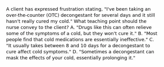 A client has expressed frustration stating, "I've been taking an over-the-counter (OTC) decongestant for several days and it still hasn't really cured my cold." What teaching point should the nurse convey to the client? A. "Drugs like this can often relieve some of the symptoms of a cold, but they won't cure it." B. "Most people find that cold medications are essentially ineffective." C. "It usually takes between 8 and 10 days for a decongestant to cure affect cold symptoms." D. "Sometimes a decongestant can mask the effects of your cold, essentially prolonging it."