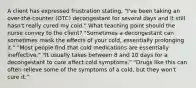 A client has expressed frustration stating, "I've been taking an over-the-counter (OTC) decongestant for several days and it still hasn't really cured my cold." What teaching point should the nurse convey to the client? "Sometimes a decongestant can sometimes mask the effects of your cold, essentially prolonging it." "Most people find that cold medications are essentially ineffective." "It usually takes between 8 and 10 days for a decongestant to cure affect cold symptoms." "Drugs like this can often relieve some of the symptoms of a cold, but they won't cure it."