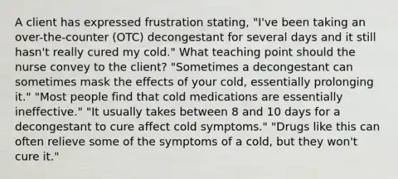 A client has expressed frustration stating, "I've been taking an over-the-counter (OTC) decongestant for several days and it still hasn't really cured my cold." What teaching point should the nurse convey to the client? "Sometimes a decongestant can sometimes mask the effects of your cold, essentially prolonging it." "Most people find that cold medications are essentially ineffective." "It usually takes between 8 and 10 days for a decongestant to cure affect cold symptoms." "Drugs like this can often relieve some of the symptoms of a cold, but they won't cure it."