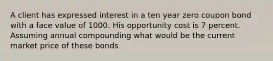 A client has expressed interest in a ten year zero coupon bond with a face value of 1000. His opportunity cost is 7 percent. Assuming annual compounding what would be the current market price of these bonds