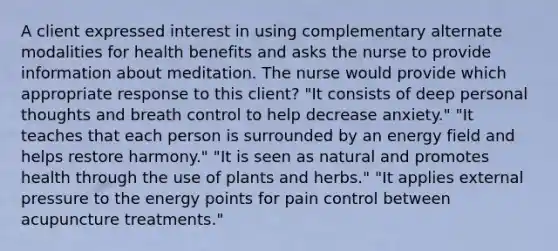 A client expressed interest in using complementary alternate modalities for health benefits and asks the nurse to provide information about meditation. The nurse would provide which appropriate response to this client? "It consists of deep personal thoughts and breath control to help decrease anxiety." "It teaches that each person is surrounded by an energy field and helps restore harmony." "It is seen as natural and promotes health through the use of plants and herbs." "It applies external pressure to the energy points for pain control between acupuncture treatments."