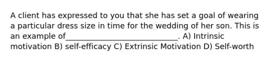 A client has expressed to you that she has set a goal of wearing a particular dress size in time for the wedding of her son. This is an example of_____________________________. A) Intrinsic motivation B) self-efficacy C) Extrinsic Motivation D) Self-worth