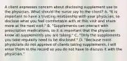 A client expresses concern about disclosing supplement use to the physician. What should the nurse say to the client? A. "It is important to have a trusting relationship with your physician, so disclose what you feel comfortable with at this visit and share more at the next visit." B. "Supplements can interact with prescription medications, so it is important that the physician know all supplements you are taking." C. "Only the supplements you take regularly need to be disclosed." D. "Because most physicians do not approve of clients taking supplements, I will enter them in the record so you do not have to discuss it with the physician."