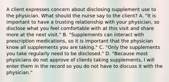 A client expresses concern about disclosing supplement use to the physician. What should the nurse say to the client? A. "It is important to have a trusting relationship with your physician, so disclose what you feel comfortable with at this visit and share more at the next visit." B. "Supplements can interact with prescription medications, so it is important that the physician know all supplements you are taking." C. "Only the supplements you take regularly need to be disclosed." D. "Because most physicians do not approve of clients taking supplements, I will enter them in the record so you do not have to discuss it with the physician."