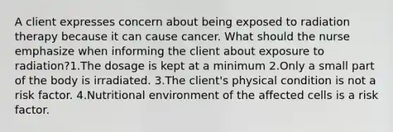 A client expresses concern about being exposed to radiation therapy because it can cause cancer. What should the nurse emphasize when informing the client about exposure to radiation?1.The dosage is kept at a minimum 2.Only a small part of the body is irradiated. 3.The client's physical condition is not a risk factor. 4.Nutritional environment of the affected cells is a risk factor.