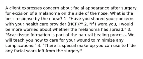 A client expresses concern about facial appearance after surgery for excision of a melanoma on the side of the nose. What is the best response by the nurse? 1. "Have you shared your concerns with your health care provider (HCP)?" 2. "If I were you, I would be more worried about whether the melanoma has spread." 3. "Scar tissue formation is part of the natural healing process. We will teach you how to care for your wound to minimize any complications." 4. "There is special make-up you can use to hide any facial scars left from the surgery."