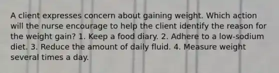 A client expresses concern about gaining weight. Which action will the nurse encourage to help the client identify the reason for the weight gain? 1. Keep a food diary. 2. Adhere to a low-sodium diet. 3. Reduce the amount of daily fluid. 4. Measure weight several times a day.